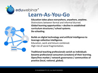 © EDUWEBINAR PTY LTD | ALL RIGHTS RESERVED
®
Learn-As-You-Go
Education takes place everywhere, anywhere, anytime.
Distinctions between formal and informal blurred.
Global learning opportunities > decline in established
curriculum structures / school systems.
De-schooling.
Builds on digital technology and artificial intelligence to
leverage collective intelligence.
Education, work and leisure combined.
High risk of social fragmentation.
Traditional teaching professionals vanish as individuals
become professional consumers (creators) of their learning.
Open/free market / network governance / communities of
practice (local, national, global).
 