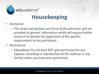 © EDUWEBINAR PTY LTD | ALL RIGHTS RESERVED
®
Housekeeping
• Disclaimer
– The views and opinions are those of the presenter and are
provided as general information which will require further
research to identify the application of the specific
requirements to the participant.
• Restrictions
– Eduwebinar Pty Ltd does NOT give permission for any
capture, recording or reproduction of this webinar in any
format unless you have prior permission.
 