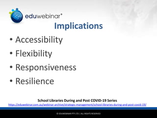© EDUWEBINAR PTY LTD | ALL RIGHTS RESERVED
®
Implications
• Accessibility
• Flexibility
• Responsiveness
• Resilience
School Libraries During and Post COVID-19 Series
https://eduwebinar.com.au/webinar-archive/strategic-management/school-libraries-during-and-post-covid-19/
 