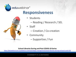 © EDUWEBINAR PTY LTD | ALL RIGHTS RESERVED
®
Responsiveness
• Students
– Reading / Research / SEL
• Staff
– Creation / Co-creation
• Community
– Supportive / Fun
School Libraries During and Post COVID-19 Series
https://eduwebinar.com.au/webinar-archive/strategic-management/school-libraries-during-and-post-covid-19/
 