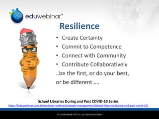 © EDUWEBINAR PTY LTD | ALL RIGHTS RESERVED
®
Resilience
• Create Certainty
• Commit to Competence
• Connect with Community
• Contribute Collaboratively
..be the first, or do your best,
or be different ….
School Libraries During and Post COVID-19 Series
https://eduwebinar.com.au/webinar-archive/strategic-management/school-libraries-during-and-post-covid-19/
 