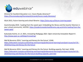 © EDUWEBINAR PTY LTD | ALL RIGHTS RESERVED
®
Alliance for Excellent Education n.d., Future Ready Librarians®
https://futureready.org/thenetwork/strands/future-ready-librarians/
ASLA 2013, Future learning and school libraries. https://asla.org.au/future-Learning-paper
Cox & Korodaj 2019, ‘Leading from the sweet spot: Embedding the library and the teacher librarian in
your school community’, ACCESS. https://studentsneedschoollibraries.org.au/article-leading-from-the-
sweet-spot/
Kukulsaka-Hulme, et. al. 2021, Innovating Pedagogy 2021: Open University Innovation Report 9.
http://www.open.ac.uk/blogs/innovating/
Wall & Bonanno 2014, ‘Learning and literacy for the future’, SCAN.
https://education.nsw.gov.au/teaching-and-learning/professional-learning/scan/past-issues/vol-33--
2014/learning-and-literacy-for-the-future
Wall & Bonanno 2014, ‘Learning and literacy for the future: Building capacity. Part two’, SCAN.
https://education.nsw.gov.au/teaching-and-learning/professional-learning/scan/past-issues/vol-33--
2014/learning-and-literacy-for-the-future-building-capacity--part-two
 