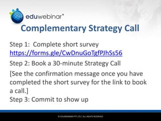 © EDUWEBINAR PTY LTD | ALL RIGHTS RESERVED
®
Complementary Strategy Call
Step 1: Complete short survey
https://forms.gle/CwDnuGoTgfPJhSs56
Step 2: Book a 30-minute Strategy Call
[See the confirmation message once you have
completed the short survey for the link to book
a call.]
Step 3: Commit to show up
 