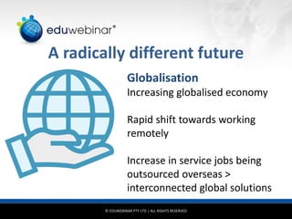 © EDUWEBINAR PTY LTD | ALL RIGHTS RESERVED
®
A radically different future
Globalisation
Increasing globalised economy
Rapid shift towards working
remotely
Increase in service jobs being
outsourced overseas >
interconnected global solutions
 