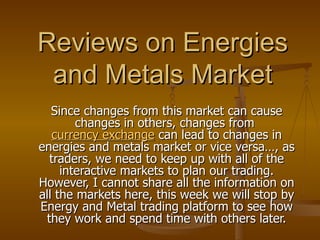 Reviews on Energies and Metals Market Since changes from this market can cause changes in others, changes from  currency exchange  can lead to changes in energies and metals market or vice versa…, as traders, we need to keep up with all of the interactive markets to plan our trading. However, I cannot share all the information on all the markets here, this week we will stop by Energy and Metal trading platform to see how they work and spend time with others later. 
