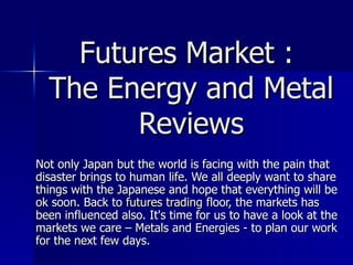 Futures Market :  The Energy and Metal Reviews Not only Japan but the world is facing with the pain that disaster brings to human life. We all deeply want to share things with the Japanese and hope that everything will be ok soon. Back to  futures trading  floor, the markets has been influenced also. It's time for us to have a look at the markets we care – Metals and Energies - to plan our work for the next few days. 