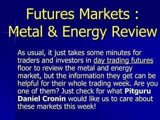 Futures Markets : Metal & Energy Review As usual, it just takes some minutes for traders and investors in  day trading futures  floor to review the metal and energy market, but the information they get can be helpful for their whole trading week. Are you one of them? Just check for what  Pitguru Daniel Cronin  would like us to care about these markets this week!  