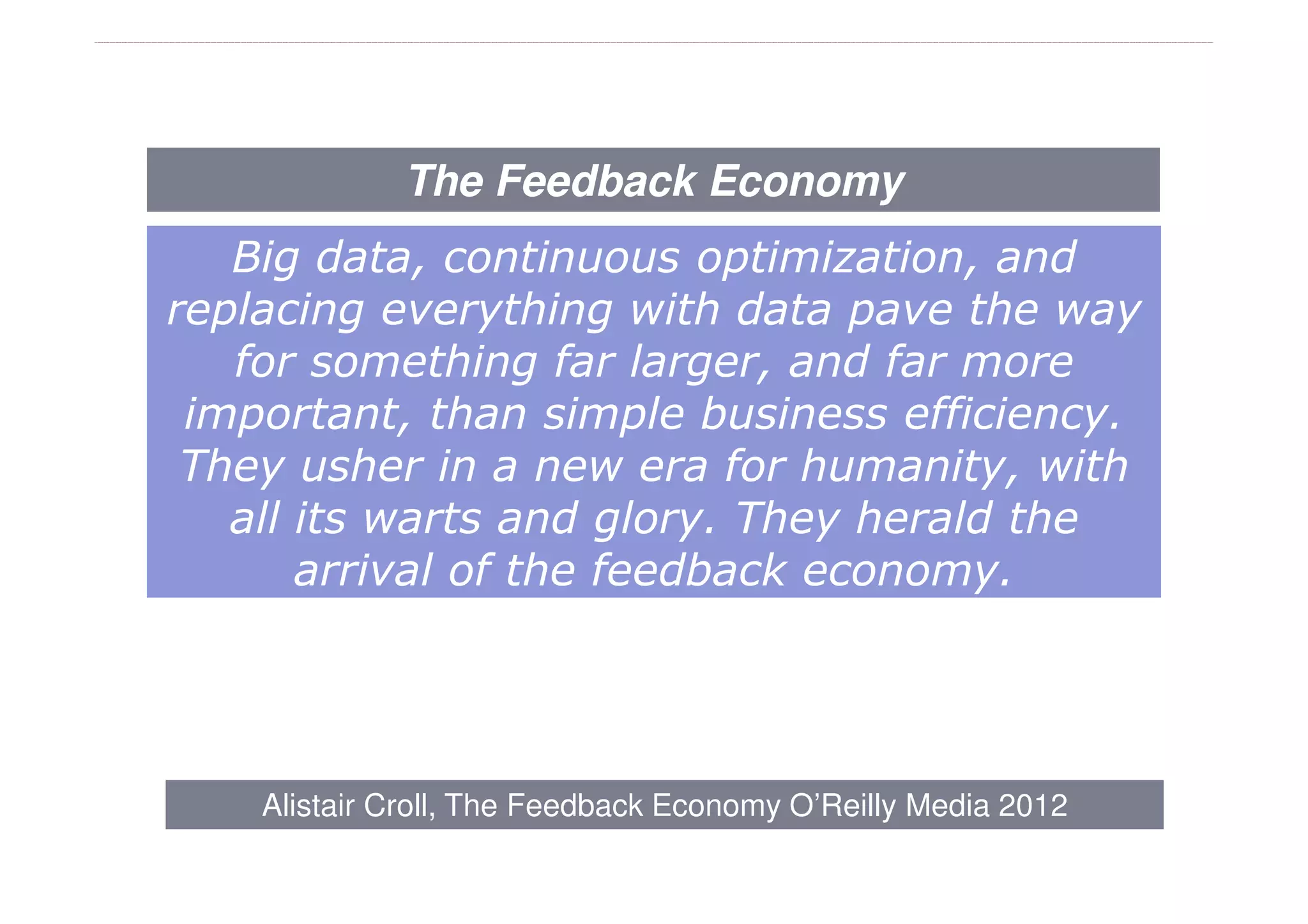 The Feedback Economy
   Big data, continuous optimization, and
replacing everything with data pave the way
   for something far larger, and far more
 important, than simple business efficiency.
 They usher in a new era for humanity, with
   all its warts and glory. They herald the
       arrival of the feedback economy.




    Alistair Croll, The Feedback Economy O’Reilly Media 2012
 
