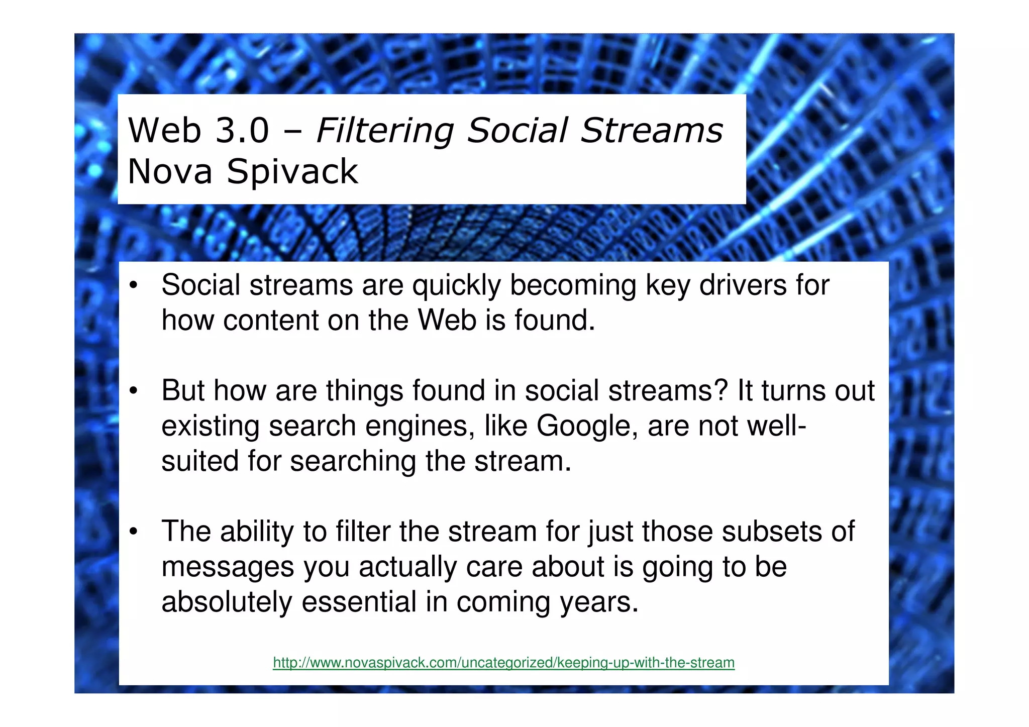 Web 3.0 – Filtering Social Streams
Nova Spivack


• Social streams are quickly becoming key drivers for
  how content on the Web is found.

• But how are things found in social streams? It turns out
  existing search engines, like Google, are not well-
  suited for searching the stream.

• The ability to filter the stream for just those subsets of
  messages you actually care about is going to be
  absolutely essential in coming years.
           http://www.novaspivack.com/uncategorized/keeping-up-with-the-stream
 