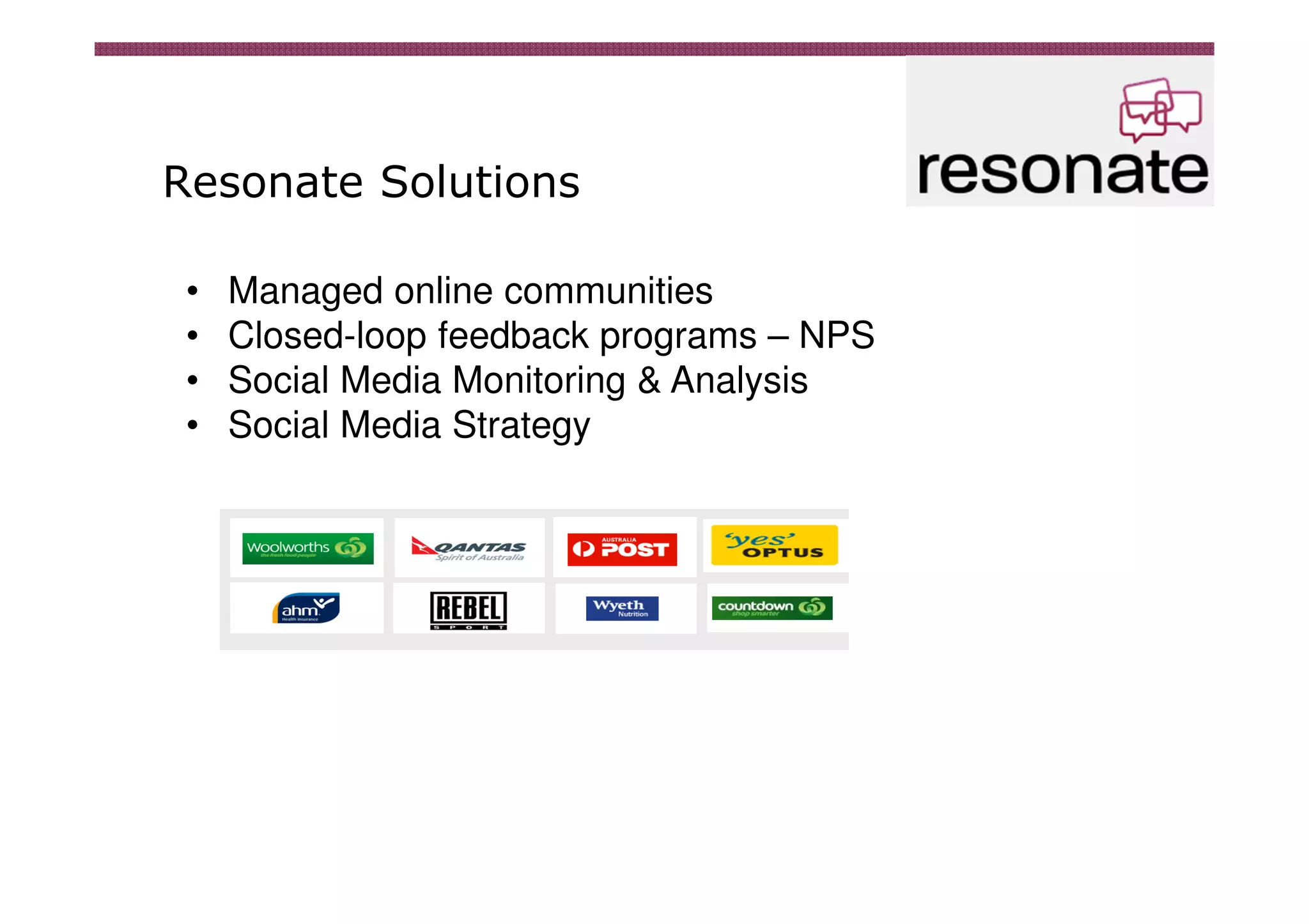 Resonate Solutions

 •   Managed online communities
 •   Closed-loop feedback programs – NPS
 •   Social Media Monitoring & Analysis
 •   Social Media Strategy
 