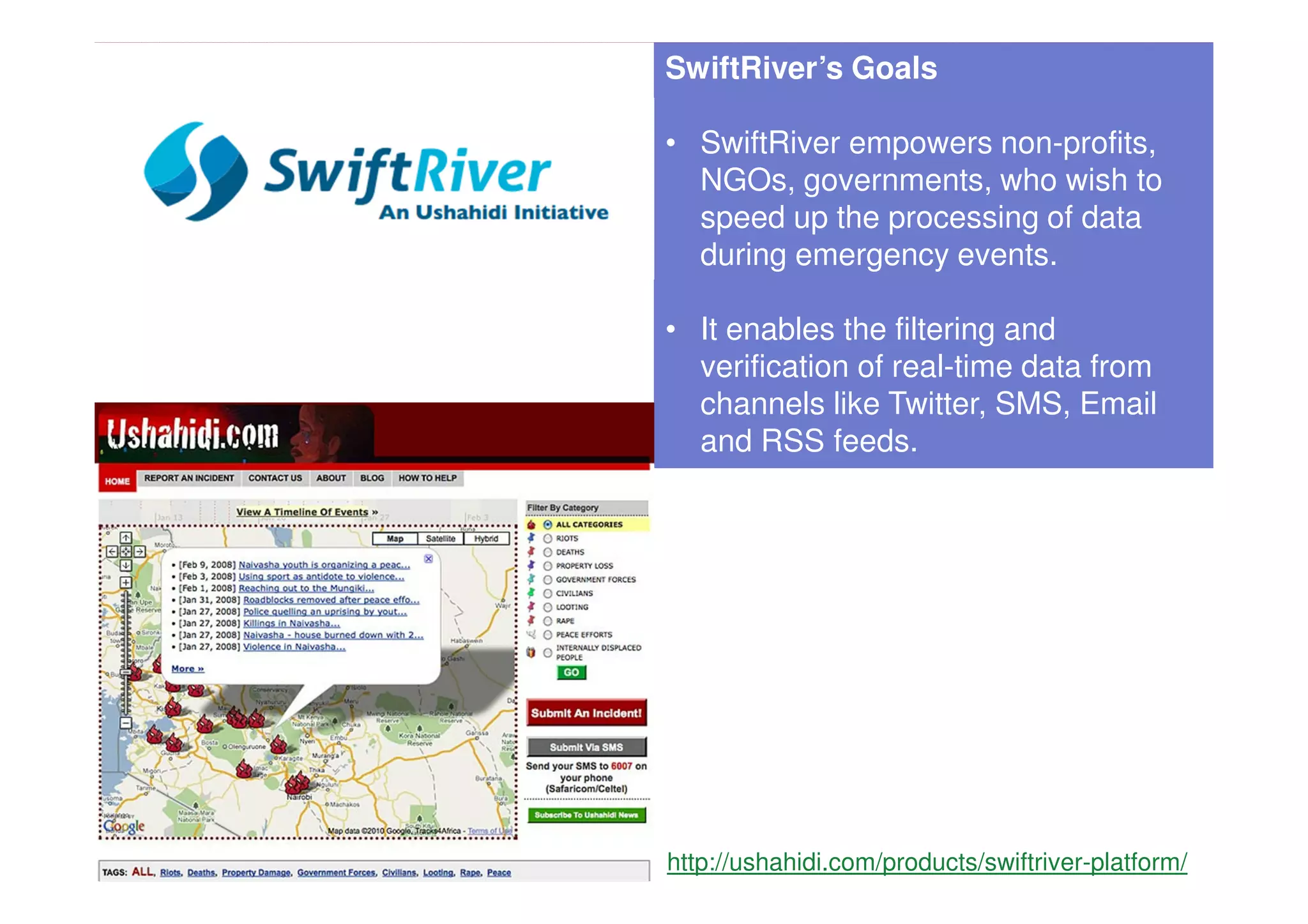 SwiftRiver’s Goals

• SwiftRiver empowers non-profits,
  NGOs, governments, who wish to
  speed up the processing of data
  during emergency events.

• It enables the filtering and
  verification of real-time data from
  channels like Twitter, SMS, Email
  and RSS feeds.




http://ushahidi.com/products/swiftriver-platform/
 