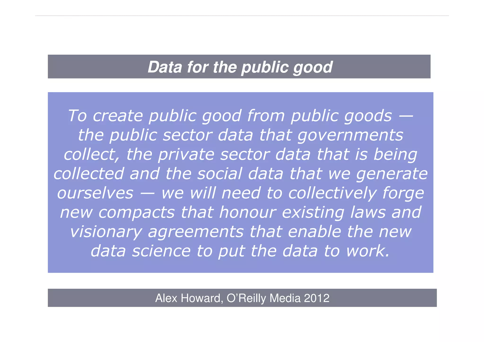 Data for the public good


  To create public good from public goods —
   the public sector data that governments
 collect, the private sector data that is being
collected and the social data that we generate
ourselves — we will need to collectively forge
 new compacts that honour existing laws and
  visionary agreements that enable the new
     data science to put the data to work.

            Alex Howard, O’Reilly Media 2012
 