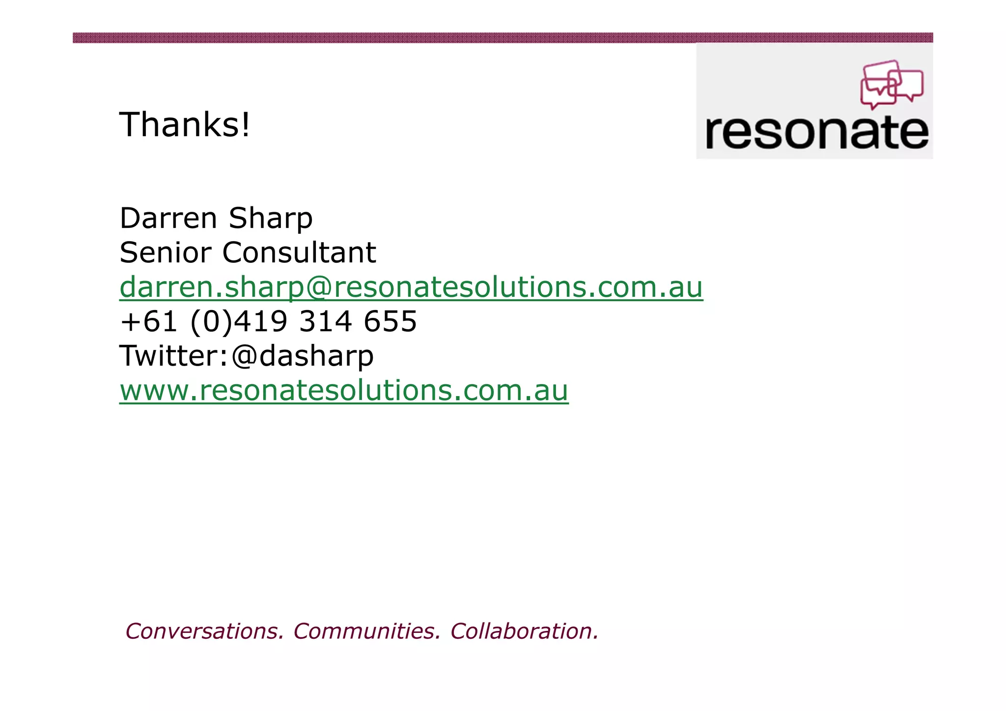 Thanks!

Darren Sharp
Senior Consultant
darren.sharp@resonatesolutions.com.au
+61 (0)419 314 655
Twitter:@dasharp
www.resonatesolutions.com.au




Conversations. Communities. Collaboration.
 