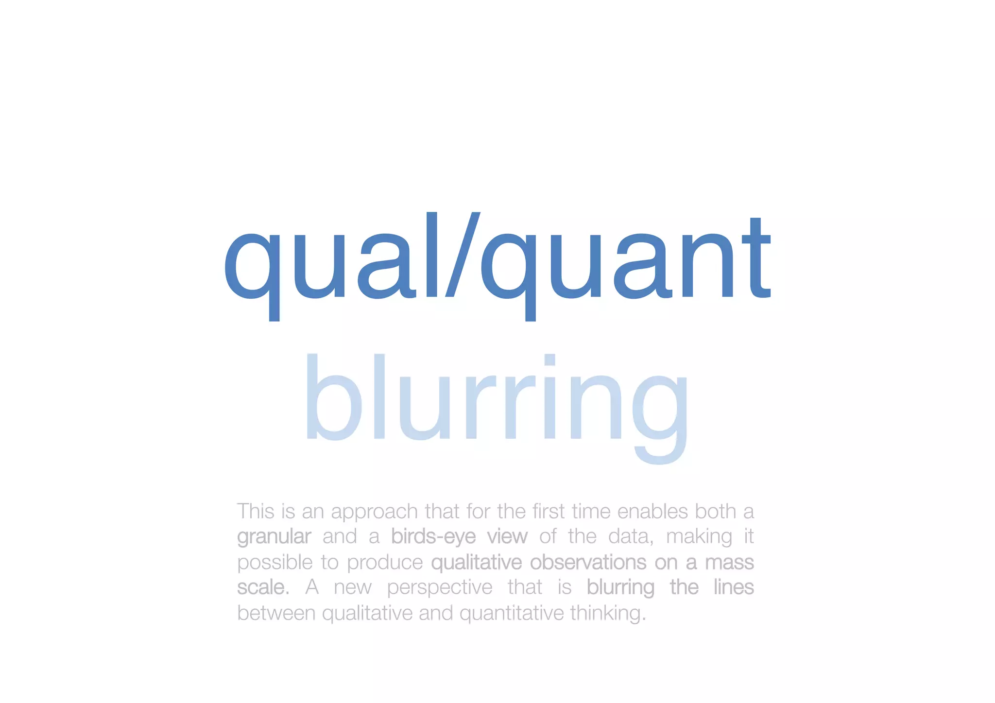 qual/quant!
blurring!
This is an approach that for the ﬁrst time enables both a
granular and a birds-eye view of the data, making it
possible to produce qualitative observations on a mass
scale. A new perspective that is blurring the lines
between qualitative and quantitative thinking.


 
