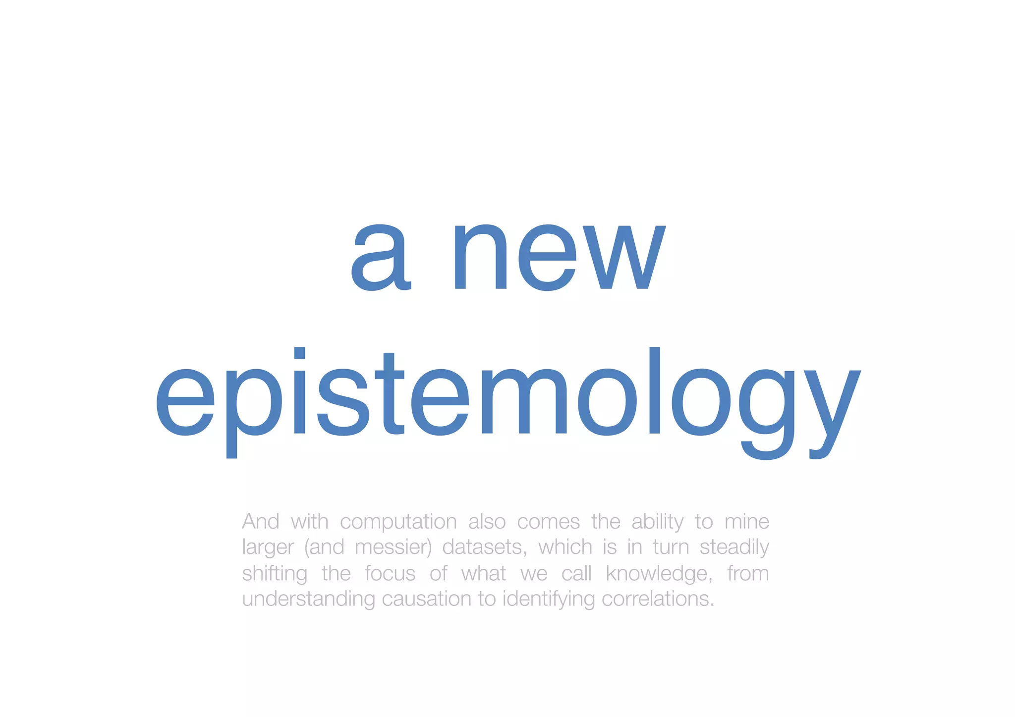 a new
epistemology !
And with computation also comes the ability to mine
larger (and messier) datasets, which is in turn steadily
shifting the focus of what we call knowledge, from
understanding causation to identifying correlations.

 