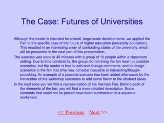 << Back to Fan
The Case: Futures of Universities
Although the model is intended for overall, large-scale developments, we applied the
Fan to the specific case of the future of higher education (university education).
This resulted in an interesting array of contrasting states of the university, which
will be presented in the next part of this presentation.
The exercise was done in 45 minutes with a group of 10 people within a classroom
setting. Due to time constraints, the group did not bring the fan down to possible
scenarios, but the reader is free to add and change comments, and to design
scenarios in the fan that s/he may consider plausible or interesting/though-
provoking. An example of a possible scenario has been added afterwards by the
transcriber of the workshop outcomes to add some flavor to the abstract ideas.
In the next slide you will find a representation of the Harman Fan. Behind each of
the elements of the fan, you will find a more detailed description. Some
elements that could not be placed have been summarized in a separate
worksheet.
Next >>
<< Previous
 