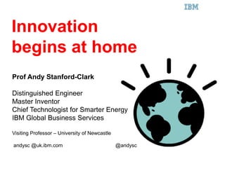 IBM Smarter Planet




Innovation
begins at home
Prof Andy Stanford-Clark

Distinguished Engineer
Master Inventor
Chief Technologist for Smarter Energy
IBM Global Business Services

Visiting Professor – University of Newcastle

andysc @uk.ibm.com                             @andysc
 