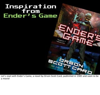 Inspiration
from
Ender’s Game
Let’s start with Ender’s Game, a novel by Orson Scott Card, published in 1985 and soon to be
a movie!
 