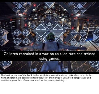 Children recruited in a war on an alien race and trained
using games.
The basic premise of the book is that earth is at war with a insect-like alien race. In this
ﬁght, children have been recruited because of their unique, untainted perspectives and
creative approaches. Games are used as the primary training.
 