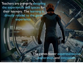Teachers are primarily designing
the experiences and spaces for
their learners. The learning is
directly related to the game
experience.
The games foster experimentation,
exploration, and innovation.
http://www.nerdist.com/wp-content/uploads/2013/05/Enders-Game-Poster1.jpg
 