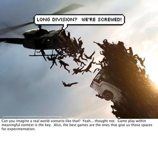 http://www.digitaltrends.com/wp-content/uploads/2013/06/World-War-Z-special-effects-helicopter-41.jpg
Can you imagine a real world scenario like that? Yeah... thought not. Game play within
meaningful context is the key. Also, the best games are the ones that give us those spaces
for experimentation.
 