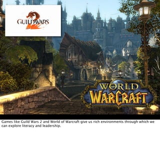 Games like Guild Wars 2 and World of Warcraft give us rich environments through which we
can explore literacy and leadership.
 