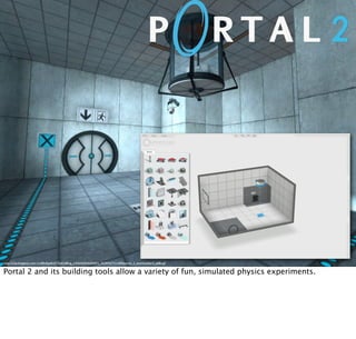 http://2.bp.blogspot.com/-Co00nAgwKdY/TadNdBiog_I/AAAAAAAAAAY/j_2ih3R9q7Y/s1600/portal_2_testchamber4_o68n.gif
Portal 2 and its building tools allow a variety of fun, simulated physics experiments.
 