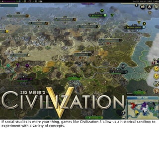 If social studies is more your thing, games like Civilization 5 allow us a historical sandbox to
experiment with a variety of concepts.
 