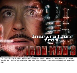 Inspiration
from
http://payload53.cargocollective.com/1/5/186147/3373311/Iron_Man_Mark_VII_HUD_design_By_Jayse_Hansen_1400.png
Let’s take a look at how a movie like Iron Man 3 gives a picture of the possibility of having
instant information, just-in-time, and directly correlated to what we’re doing and where we
are.
 