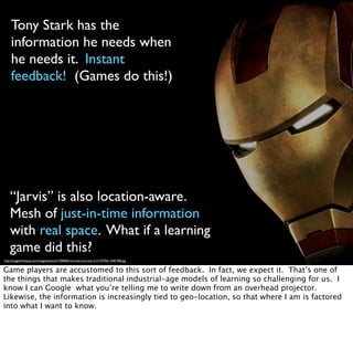 Tony Stark has the
information he needs when
he needs it. Instant
feedback! (Games do this!)
“Jarvis” is also location-aware.
Mesh of just-in-time information
with real space. What if a learning
game did this?
http://images5.fanpop.com/image/photos/31700000/iron-man-iron-man-3-31757925-1440-900.jpg
Game players are accustomed to this sort of feedback. In fact, we expect it. That’s one of
the things that makes traditional industrial-age models of learning so challenging for us. I
know I can Google what you’re telling me to write down from an overhead projector.
Likewise, the information is increasingly tied to geo-location, so that where I am is factored
into what I want to know.
 