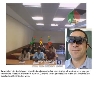 http://www.uc3m.es/portal/page/portal/actualidad_cientiﬁca/noticias/professors_glasses
Researchers in Spain have created a heads-up display system that allows instructors to get
immediate feedback from their learners (sent via smart phones) and to see this information
overlaid on their ﬁeld of view.
 