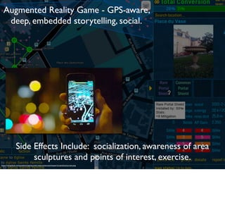 https://raw.github.com/jonatkins/ingress-intel-total-conversion/master/screenshots/screen.png
Augmented Reality Game - GPS-aware,
deep, embedded storytelling, social.
Side Effects Include: socialization, awareness of area
sculptures and points of interest, exercise.
 