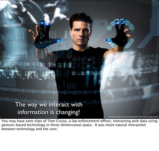 The way we interact with
information is changing! http://www.bitrebels.com/wp-content/uploads/2010/12/Kinect-Minority-Report-UI-2.jpg
You may have seen clips of Tom Cruise, a law enforcement officer, interacting with data using
gesture-based technology in three-dimensional space. It was more natural interaction
between technology and the user.
 