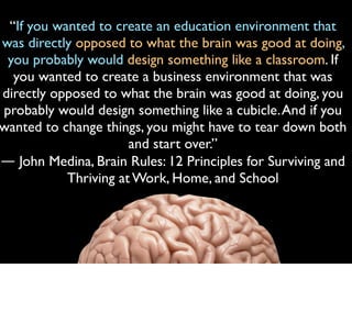 “If you wanted to create an education environment that
was directly opposed to what the brain was good at doing,
you probably would design something like a classroom. If
you wanted to create a business environment that was
directly opposed to what the brain was good at doing, you
probably would design something like a cubicle.And if you
wanted to change things, you might have to tear down both
and start over.”
― John Medina, Brain Rules: 12 Principles for Surviving and
Thriving at Work, Home, and School
 