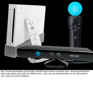 Our current generation of consoles already have motion-tracking and -sensing peripherals
that make game play both fun AND active. And, we can leverage these in the classroom!!
Let’s look at some examples...
 