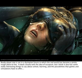 http://wallpaperswa.com/thumbnails/detail/20120824/cyberpunk%20artwork%20virtual%20virtual%20reality%201920x1080%20wallpaper_wallpaperswa.com_21.jpg
Ready player one is set in a dystopian future in which the real world has become a pretty
rough place to live. It deals closely with the idea of escapism, but I think it also has some
really interesting things to say about school, learning, and the possibilities that games and
simulations have to offer...
 