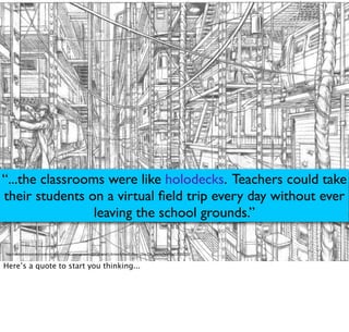 http://media.aintitcool.com/coolproduction/ckeditor_assets/pictures/3341/original/1-Artwork-Ready_Player_One-The_Stacks-Pencil.jpg?1315527353
“...the classrooms were like holodecks. Teachers could take
their students on a virtual ﬁeld trip every day without ever
leaving the school grounds.”
Here’s a quote to start you thinking...
 