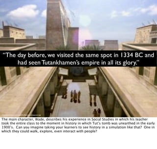 http://www.dvdtimes.co.uk/images/MarkBoydell/ancientegyptians1.jpg
“The day before, we visited the same spot in 1334 BC and
had seen Tutankhamen’s empire in all its glory.”
The main character, Wade, describes his experience in Social Studies in which his teacher
took the entire class to the moment in history in which Tut’s tomb was unearthed in the early
1900’s. Can you imagine taking your learners to see history in a simulation like that? One in
which they could walk, explore, even interact with people?
 