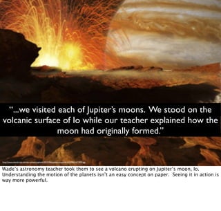 http://www.islandcrisis.net/wp-content/uploads/2012/06/Jupiters-moon-Io-e1339651671832.jpg
“...we visited each of Jupiter’s moons. We stood on the
volcanic surface of Io while our teacher explained how the
moon had originally formed.”
Wade’s astronomy teacher took them to see a volcano erupting on Jupiter’s moon, Io.
Understanding the motion of the planets isn’t an easy concept on paper. Seeing it in action is
way more powerful.
 