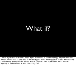 What if?
One of my favorite questions! What if you had access to this technology for your learners?
What if you could take your kids to ancient Egypt? What if the Egyptian avatars were actually
controlled by other players? What if what started as a ﬁeld trip erupted into a murder
mystery to ﬁnd out what or who killed King Tut?
 