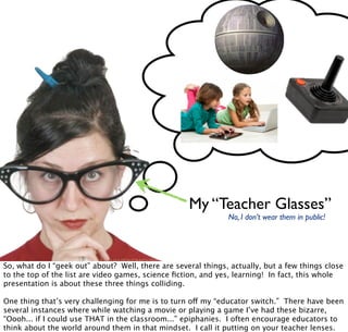 My “Teacher Glasses”
No, I don’t wear them in public!
So, what do I “geek out” about? Well, there are several things, actually, but a few things close
to the top of the list are video games, science ﬁction, and yes, learning! In fact, this whole
presentation is about these three things colliding.
One thing that’s very challenging for me is to turn off my “educator switch.” There have been
several instances where while watching a movie or playing a game I’ve had these bizarre,
“Oooh... if I could use THAT in the classroom...” epiphanies. I often encourage educators to
think about the world around them in that mindset. I call it putting on your teacher lenses.
 