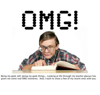 OMG!
Being my geek self, doing my geek things... Looking at life through my teacher glasses has
given me some real OMG moments. And, I want to share a few of my recent ones with you.
 