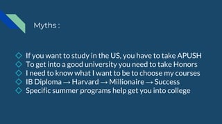 Myths :
◇ If you want to study in the US, you have to take APUSH
◇ To get into a good university you need to take Honors
◇ I need to know what I want to be to choose my courses
◇ IB Diploma → Harvard → Millionaire → Success
◇ Specific summer programs help get you into college
 