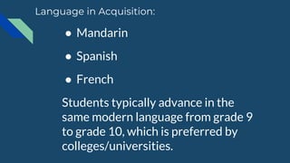 ● Mandarin
● Spanish
● French
Students typically advance in the
same modern language from grade 9
to grade 10, which is preferred by
colleges/universities.
Language in Acquisition:
 