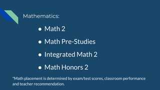 ● Math 2
● Math Pre-Studies
● Integrated Math 2
● Math Honors 2
*Math placement is determined by exam/test scores, classroom performance
and teacher recommendation.
Mathematics:
 