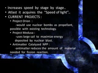 • Increases speed by stage by stage..
• Atlast it acquires the “Speed of light”..
• CURRENT PROJECTS :
• Project Orion :
-would use nuclear bombs as propellant,
possible with existing technology.
• Project Medusa :
-uses large sail to maximize energy
deposited by nuclear blast.
• Antimatter Catalyzed NPP :
-antimatter reduces the amount of material
needed for fission reaction.
 