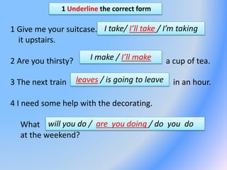 1 Underline the correct form
1 Give me your suitcase.
it upstairs.
2 Are you thirsty? a cup of tea.
3 The next train in an hour.
4 I need some help with the decorating.
What
at the weekend?
I take/ I’ll take / I’m taking
I make / I’ll make
leaves / is going to leave
will you do / are you doing / do you do
 