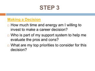 STEP 3
Making a Decision
 How much time and energy am I willing to
invest to make a career decision?
 Who is part of my support system to help me
evaluate the pros and cons?
 What are my top priorities to consider for this
decision?
 