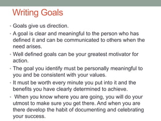 Writing Goals
• Goals give us direction.
• A goal is clear and meaningful to the person who has
defined it and can be communicated to others when the
need arises.
• Well defined goals can be your greatest motivator for
action.
• The goal you identify must be personally meaningful to
you and be consistent with your values.
• It must be worth every minute you put into it and the
benefits you have clearly determined to achieve.
• When you know where you are going, you will do your
utmost to make sure you get there. And when you are
there develop the habit of documenting and celebrating
your success.
 