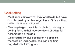 Goal Setting
• Most people know what they want to do but have
trouble creating a plan to get there. Goals without
action plans are just words.
• One way to get over this hurdle is to use a goal
setting formula that incorporates a strategy for
accomplishing the goal
• Goal setting involves establishing specific,
measurable, achievable, realistic and time-
targeted (SMART ) goals
18
 